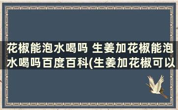 花椒能泡水喝吗 生姜加花椒能泡水喝吗百度百科(生姜加花椒可以泡水喝吗)